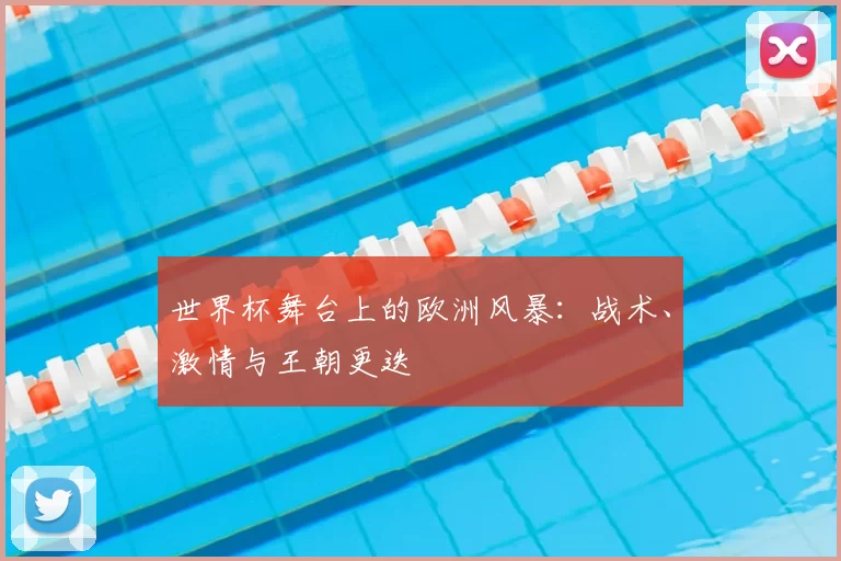 世界杯舞台上的欧洲风暴:战术、激情与王朝更迭