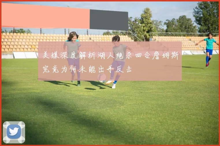 美媒深度解析湖人绝杀回合詹姆斯究竟为何未能出手反击