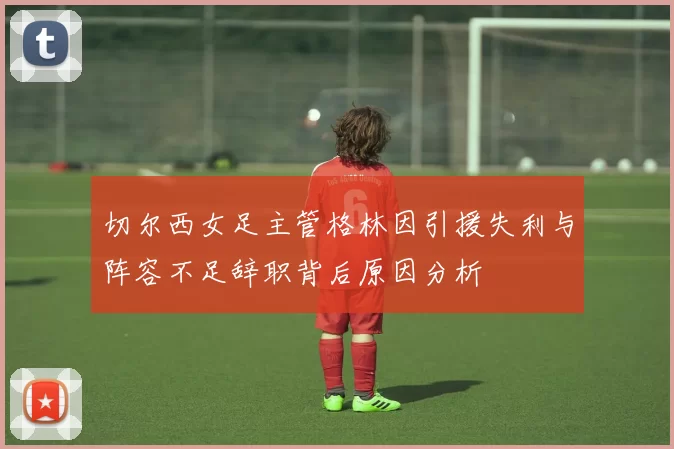 切尔西女足主管格林因引援失利与阵容不足辞职背后原因分析