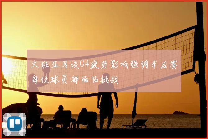 文班亚马谈G4疲劳影响强调季后赛每位球员都面临挑战