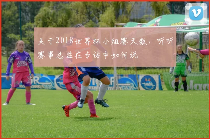 关于2018世界杯小组赛天数,听听赛事总监在专访中如何说