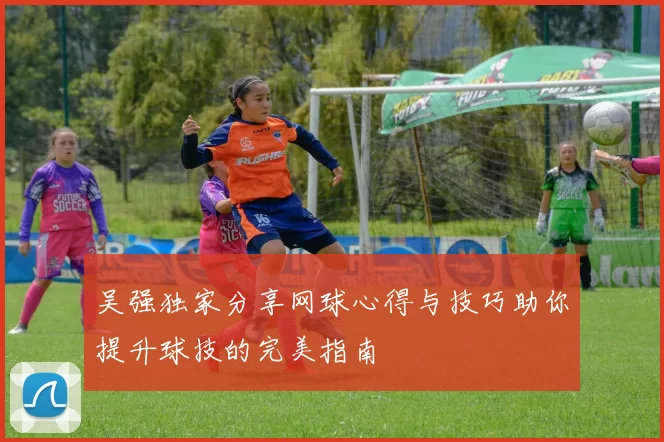 吴强独家分享网球心得与技巧助你提升球技的完美指南