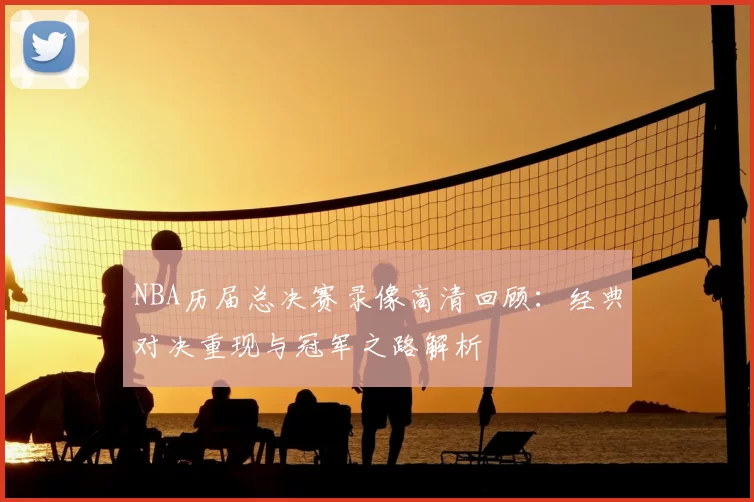 NBA历届总决赛录像高清回顾:经典对决重现与冠军之路解析