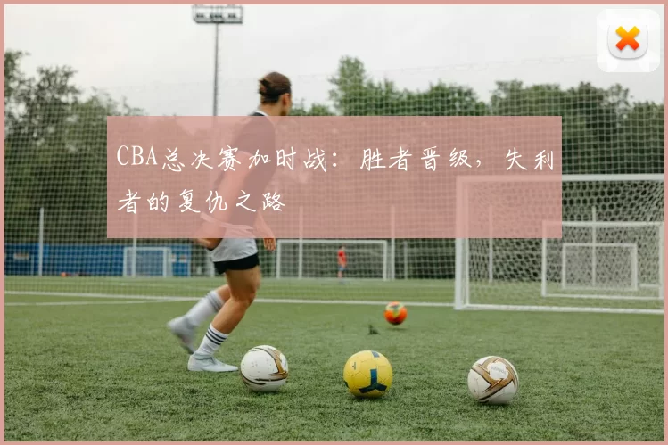 CBA总决赛加时战：胜者晋级，失利者的复仇之路
