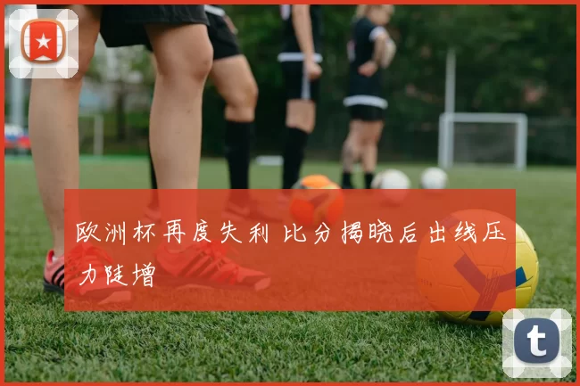 欧洲杯再度失利 比分揭晓后出线压力陡增
