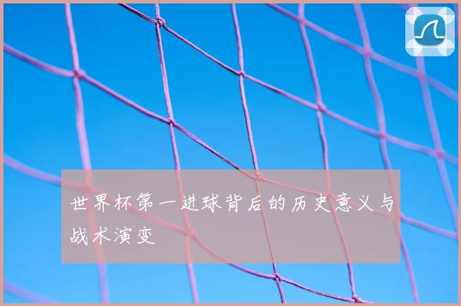 世界杯第一进球背后的历史意义与战术演变