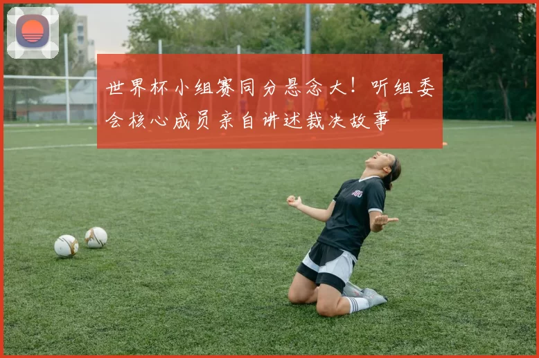 世界杯小组赛同分悬念大！听组委会核心成员亲自讲述裁决故事