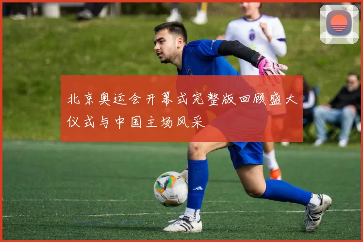 北京奥运会开幕式完整版回顾盛大仪式与中国主场风采