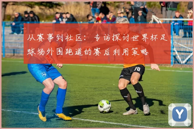 从赛事到社区:专访探讨世界杯足球场外围跑道的赛后利用策略