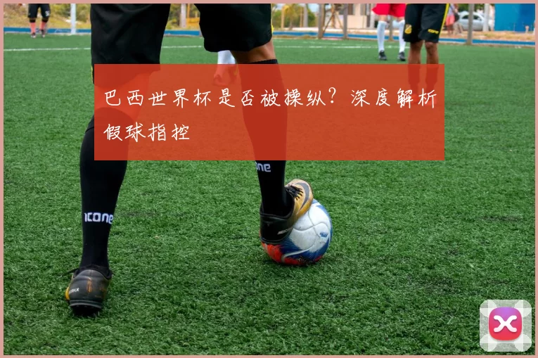 巴西世界杯是否被操纵?深度解析假球指控