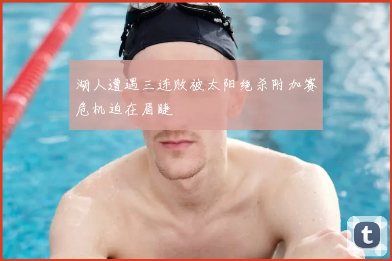 湖人遭遇三连败被太阳绝杀附加赛危机迫在眉睫