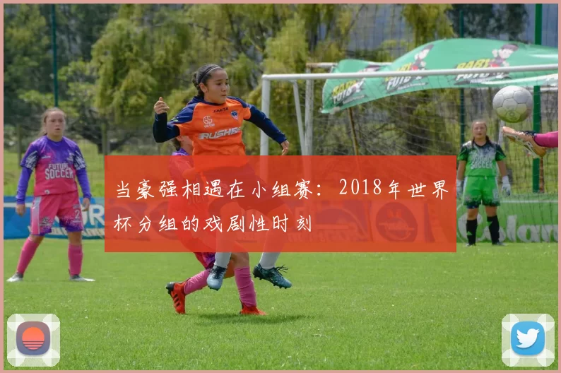当豪强相遇在小组赛:2018年世界杯分组的戏剧性时刻