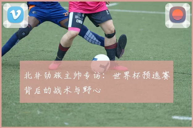 北非劲旅主帅专访：世界杯预选赛背后的战术与野心