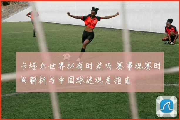卡塔尔世界杯有时差吗 赛事观赛时间解析与中国球迷观看指南