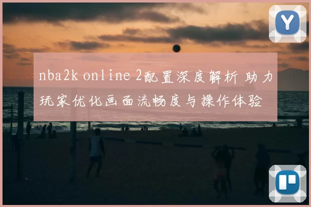 nba2k online 2配置深度解析 助力玩家优化画面流畅度与操作体验