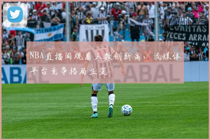 NBA直播间观看人数创新高,流媒体平台竞争格局生变