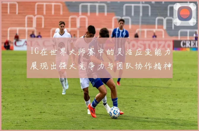 IG在世界大师赛中的灵活应变能力展现出强大竞争力与团队协作精神