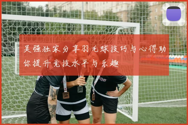 吴强独家分享羽毛球技巧与心得助你提升竞技水平与乐趣