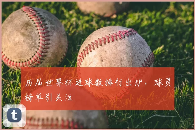 历届世界杯进球数排行出炉,球员榜单引关注