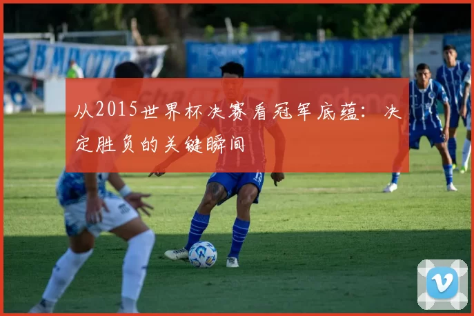 从2015世界杯决赛看冠军底蕴:决定胜负的关键瞬间