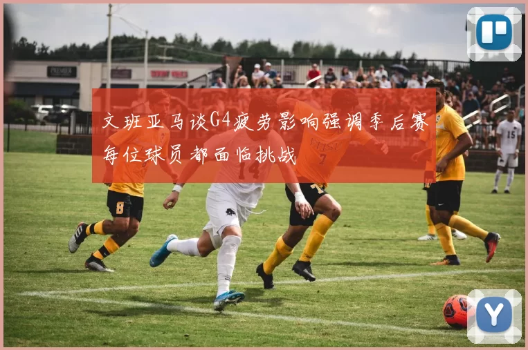 文班亚马谈G4疲劳影响强调季后赛每位球员都面临挑战