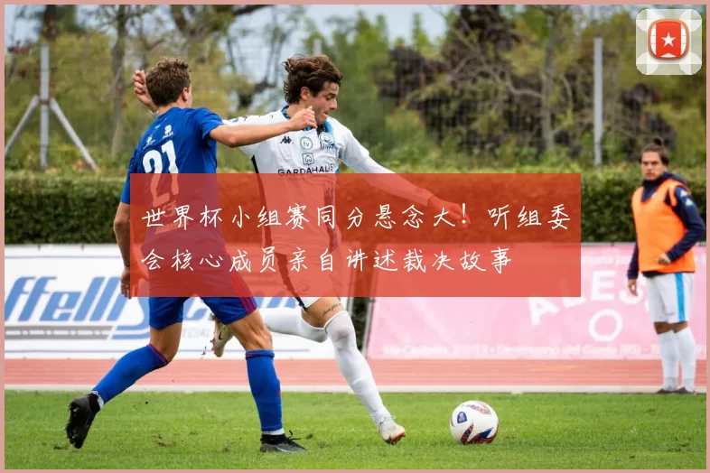 世界杯小组赛同分悬念大!听组委会核心成员亲自讲述裁决故事