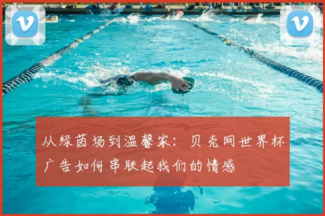 从绿茵场到温馨家：贝壳网世界杯广告如何串联起我们的情感
