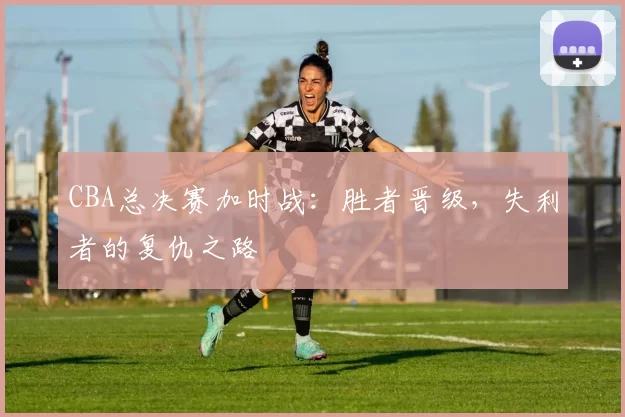 CBA总决赛加时战：胜者晋级，失利者的复仇之路