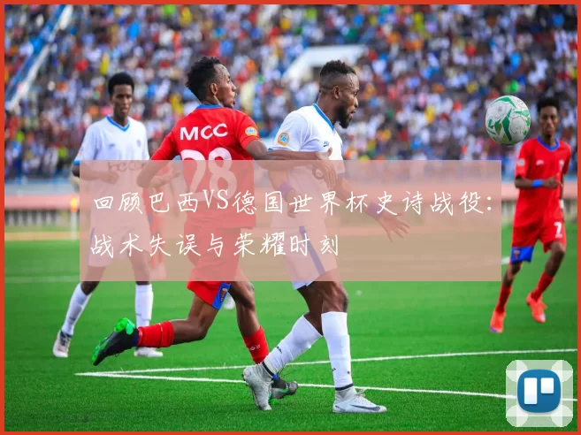 回顾巴西VS德国世界杯史诗战役:战术失误与荣耀时刻