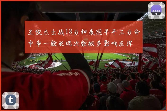 王俊杰出战18分钟表现平平三分命中率一般犯规次数较多影响发挥