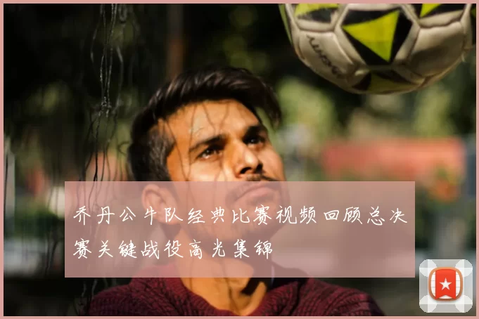 乔丹公牛队经典比赛视频回顾总决赛关键战役高光集锦