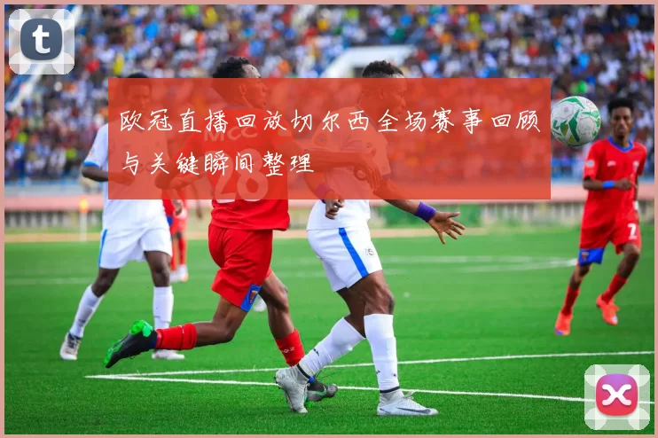 欧冠直播回放切尔西全场赛事回顾与关键瞬间整理