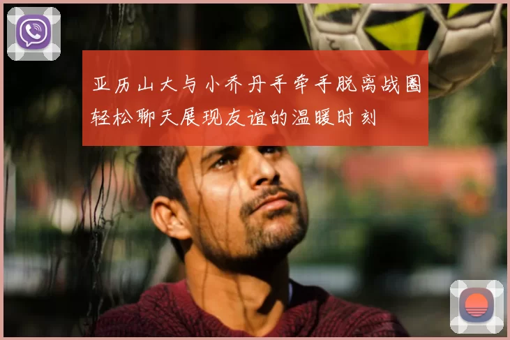 亚历山大与小乔丹手牵手脱离战圈轻松聊天展现友谊的温暖时刻
