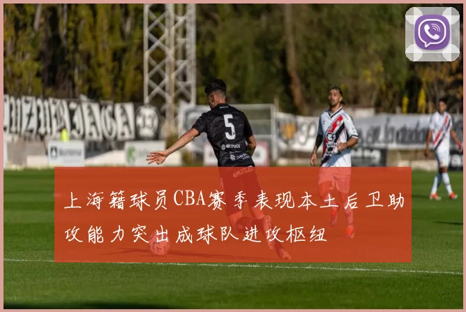 上海籍球员CBA赛季表现本土后卫助攻能力突出成球队进攻枢纽