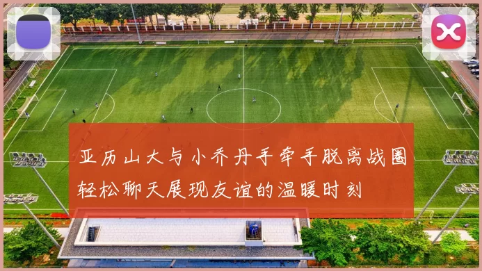 亚历山大与小乔丹手牵手脱离战圈轻松聊天展现友谊的温暖时刻