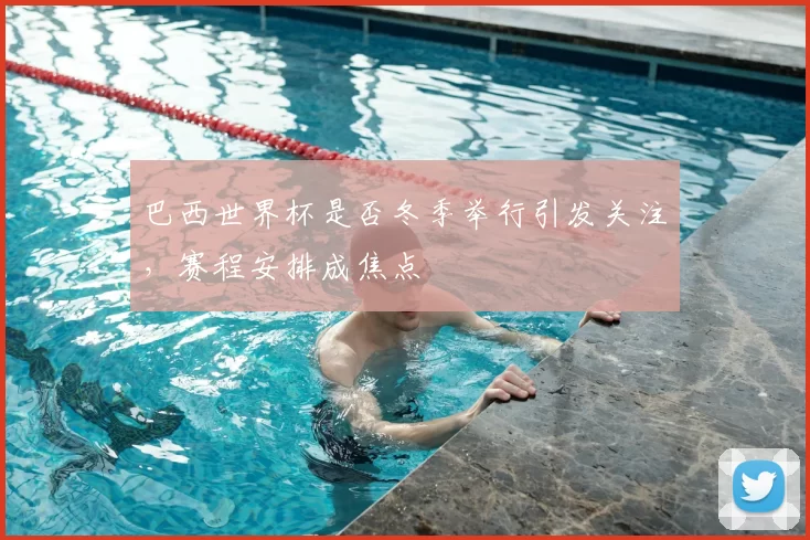 巴西世界杯是否冬季举行引发关注，赛程安排成焦点