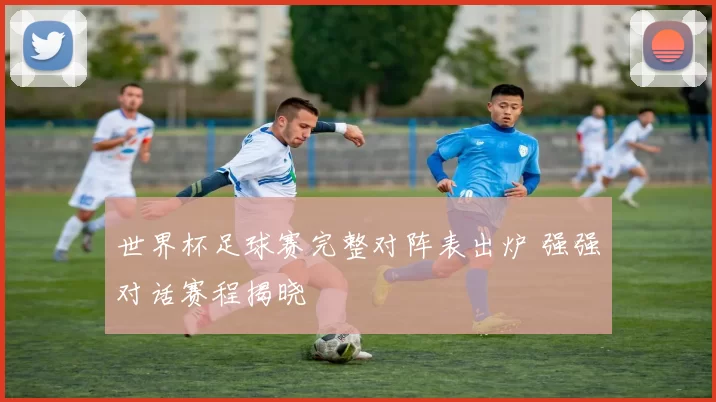 世界杯足球赛完整对阵表出炉 强强对话赛程揭晓