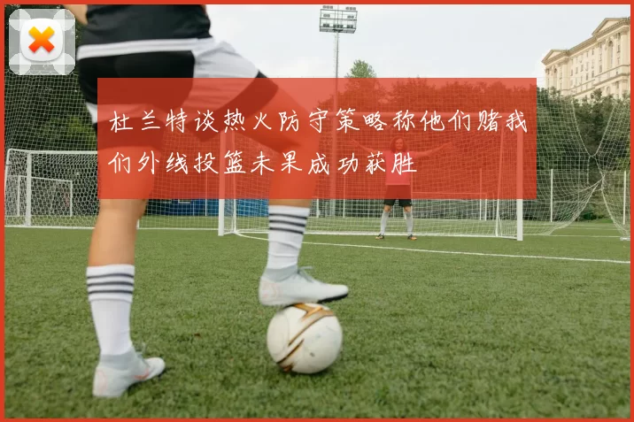 杜兰特谈热火防守策略称他们赌我们外线投篮未果成功获胜