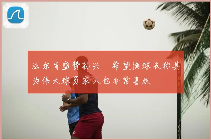 法尔肯盛赞孙兴慜希望换球衣称其为伟大球员家人也非常喜欢