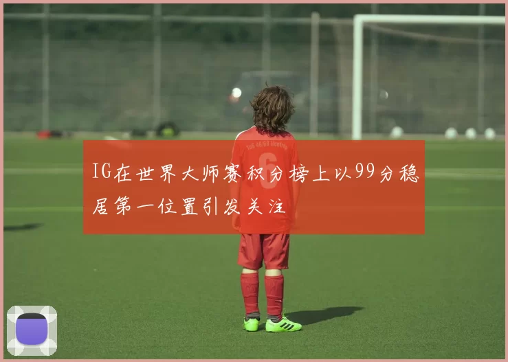 IG在世界大师赛积分榜上以99分稳居第一位置引发关注