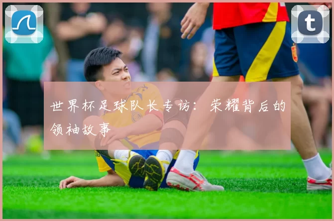世界杯足球队长专访:荣耀背后的领袖故事
