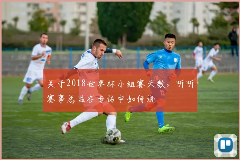 关于2018世界杯小组赛天数,听听赛事总监在专访中如何说