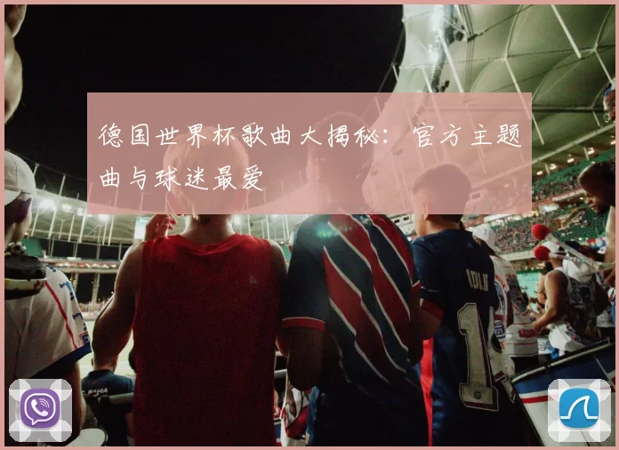 德国世界杯歌曲大揭秘:官方主题曲与球迷最爱