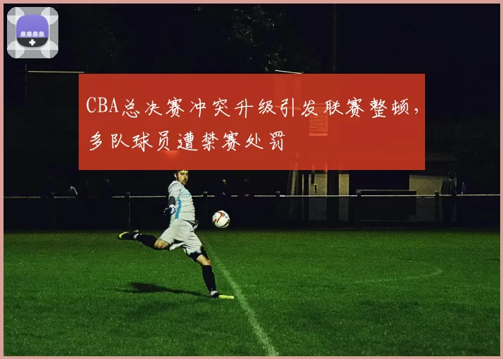 CBA总决赛冲突升级引发联赛整顿，多队球员遭禁赛处罚