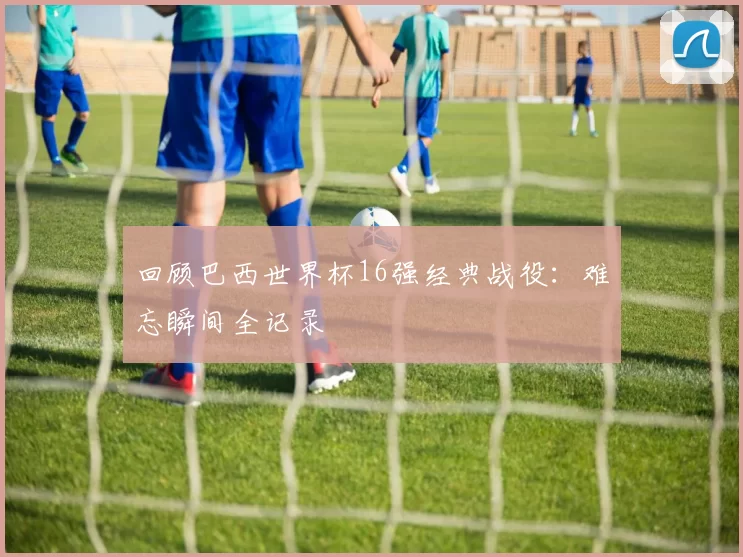 回顾巴西世界杯16强经典战役:难忘瞬间全记录