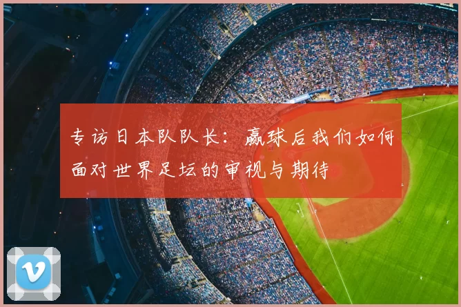 专访日本队队长：赢球后我们如何面对世界足坛的审视与期待